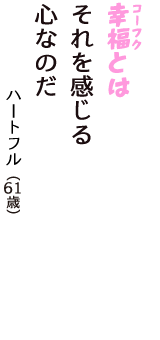 「幸福（コーフク）とは　それを感じる　心なのだ」（ハートフル　61歳）