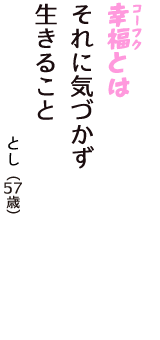 「幸福（コーフク）とは　それに気づかず　生きること」（とし　57歳）