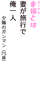 「幸福（コーフク）とは　妻が旅行で　俺一人」（夕陽のガンマン　75歳）