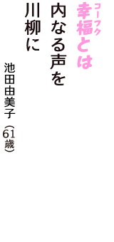 「幸福（コーフク）とは　内なる声を　川柳に」（池田由美子　61歳）