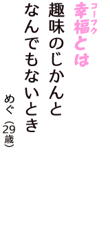 「幸福（コーフク）とは　趣味のじかんと　なんでもないとき」（めぐ　29歳）
