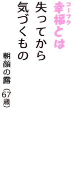 「幸福（コーフク）とは　失ってから　気づくもの」（朝顔の露　67歳）