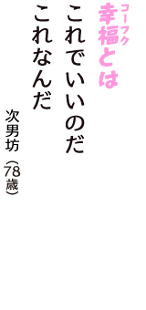 「幸福（コーフク）とは　これでいいのだ　これなんだ」（次男坊　78歳）