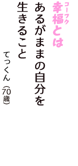 「幸福（コーフク）とは　あるがままの自分を　生きること」（てっくん　70歳）