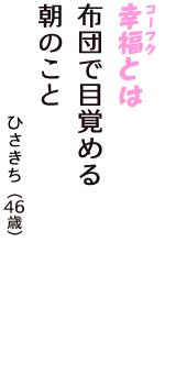 「幸福（コーフク）とは　布団で目覚める　朝のこと」（ひさきち　46歳）