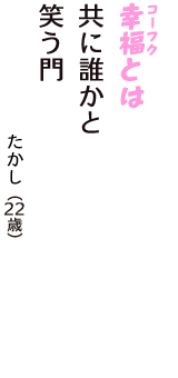 「幸福（コーフク）とは　共に誰かと　笑う門」（たかし　22歳）