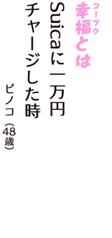 「幸福（コーフク）とは　Suicaに一万円　チャージした時」（ピノコ　48歳）