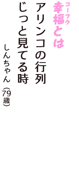 「幸福（コーフク）とは　アリンコの行列　じっと見てる時」（しんちゃん　79歳）