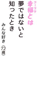「幸福（コーフク）とは　夢ではないと　知ったとき」（みんな好き　72歳）