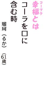 「幸福（コーフク）とは　コーラを口に　含む時」（瑠珂（るか）　61歳）