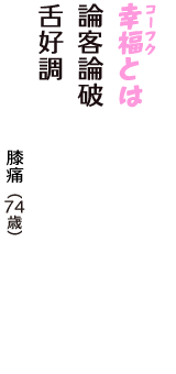 「幸福（コーフク）とは　論客論破　舌好調」（膝痛　74歳）