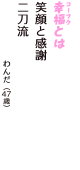 「幸福（コーフク）とは　笑顔と感謝　二刀流」（わんだ　47歳）