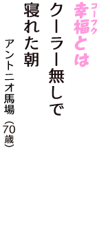 「幸福（コーフク）とは　クーラー無しで　寝れた朝」（アントニオ馬場　70歳）