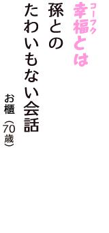 「幸福（コーフク）とは　孫との　たわいもない会話」（お櫃　70歳）