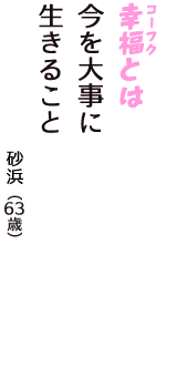 「幸福（コーフク）とは　今を大事に　生きること」（砂浜　63歳）