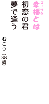 「幸福（コーフク）とは　初恋の君　夢で逢う」（むこう　38歳）