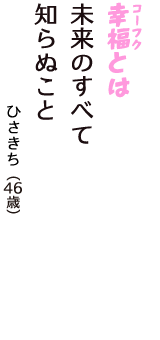 「幸福（コーフク）とは　未来のすべて　知らぬこと」（ひさきち　46歳）