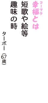 「幸福（コーフク）とは　短歌や絵等　趣味の時」（ターボー　67歳）